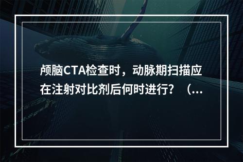 颅脑CTA检查时，动脉期扫描应在注射对比剂后何时进行？（　　