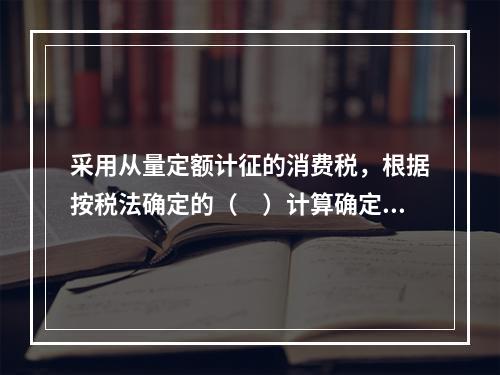 采用从量定额计征的消费税，根据按税法确定的（　）计算确定。