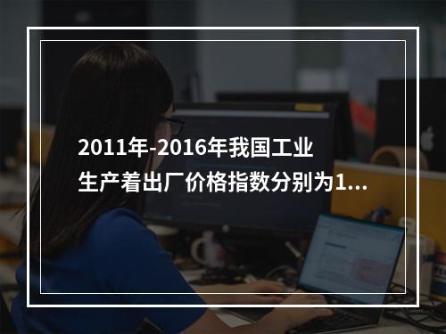 2011年-2016年我国工业生产着出厂价格指数分别为106