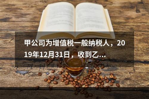 甲公司为增值税一般纳税人，2019年12月31日，收到乙公司