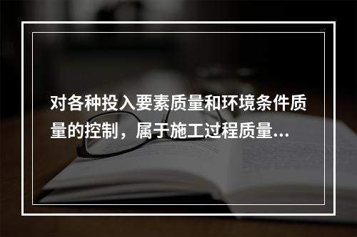 对各种投入要素质量和环境条件质量的控制，属于施工过程质量控制