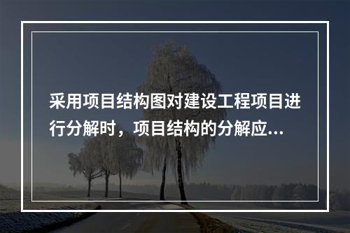 采用项目结构图对建设工程项目进行分解时，项目结构的分解应与整