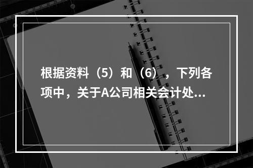 根据资料（5）和（6），下列各项中，关于A公司相关会计处理结