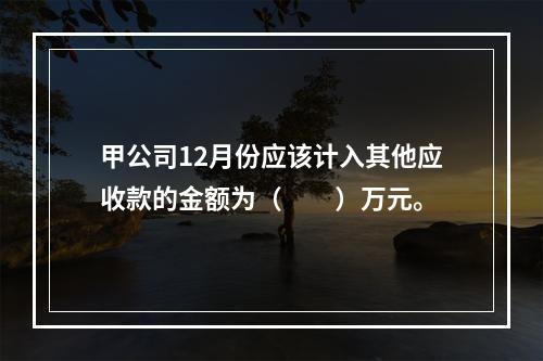 甲公司12月份应该计入其他应收款的金额为（　　）万元。