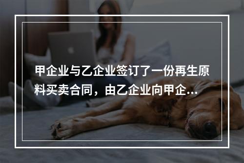 甲企业与乙企业签订了一份再生原料买卖合同，由乙企业向甲企业供