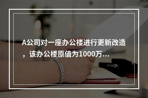 A公司对一座办公楼进行更新改造，该办公楼原值为1000万元，