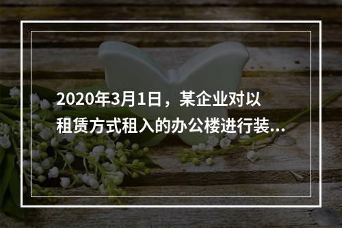 2020年3月1日，某企业对以租赁方式租入的办公楼进行装修，