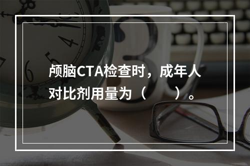 颅脑CTA检查时，成年人对比剂用量为（　　）。