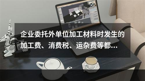 企业委托外单位加工材料时发生的加工费、消费税、运杂费等都应该