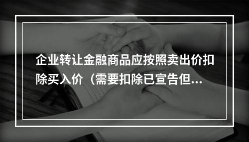 企业转让金融商品应按照卖出价扣除买入价（需要扣除已宣告但尚未