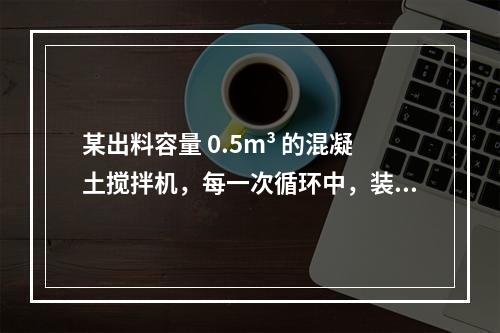 某出料容量 0.5m³ 的混凝土搅拌机，每一次循环中，装料、