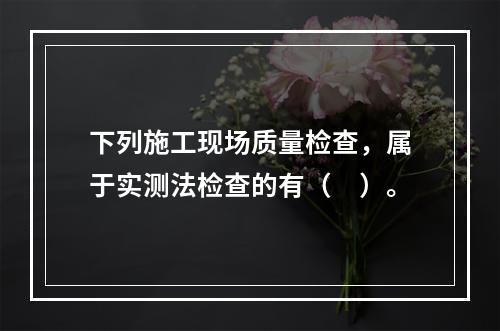 下列施工现场质量检查，属于实测法检查的有（　）。