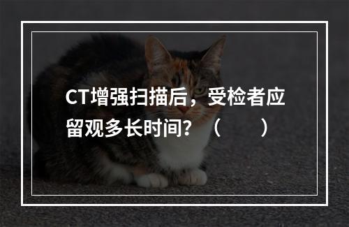 CT增强扫描后，受检者应留观多长时间？（　　）