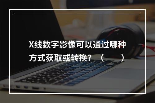 X线数字影像可以通过哪种方式获取或转换？（　　）