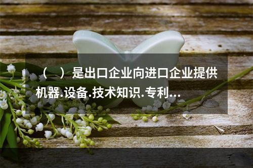 （　）是出口企业向进口企业提供机器.设备.技术知识.专利.各