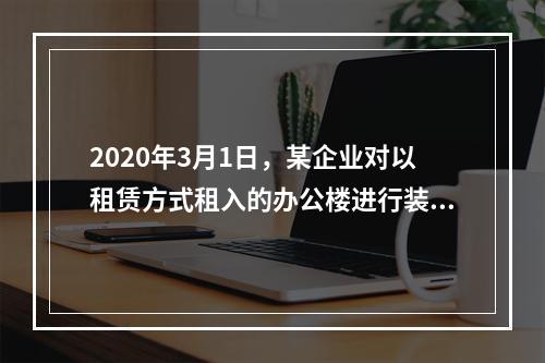 2020年3月1日，某企业对以租赁方式租入的办公楼进行装修，