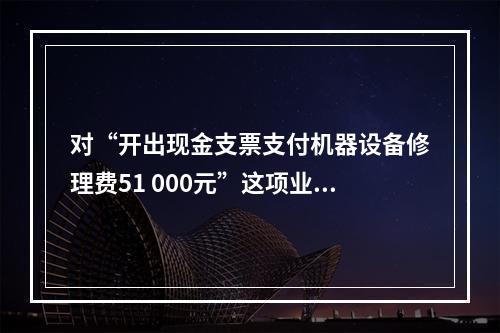 对“开出现金支票支付机器设备修理费51 000元”这项业务，