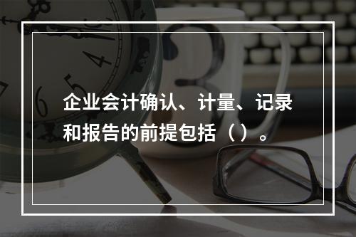 企业会计确认、计量、记录和报告的前提包括（ ）。