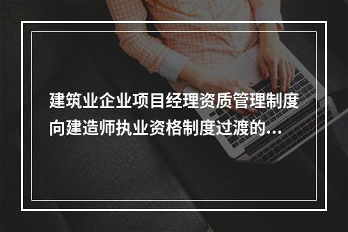 建筑业企业项目经理资质管理制度向建造师执业资格制度过渡的时间