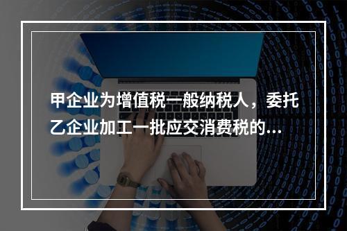 甲企业为增值税一般纳税人，委托乙企业加工一批应交消费税的W材