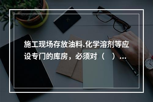 施工现场存放油料.化学溶剂等应设专门的库房，必须对（　）进行