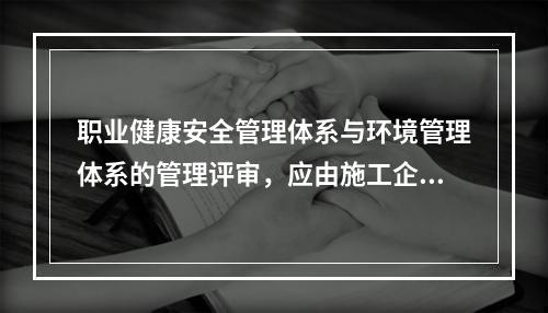 职业健康安全管理体系与环境管理体系的管理评审，应由施工企业的