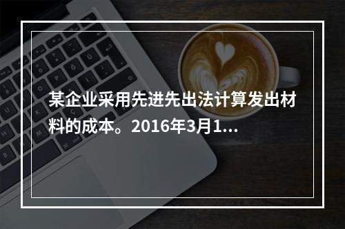 某企业采用先进先出法计算发出材料的成本。2016年3月1日结