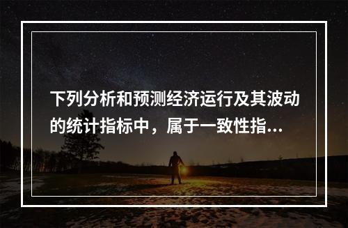 下列分析和预测经济运行及其波动的统计指标中，属于一致性指标的