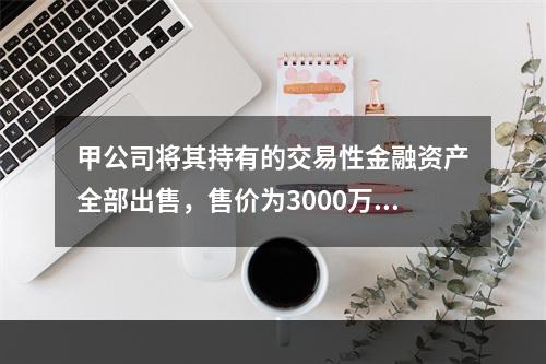 甲公司将其持有的交易性金融资产全部出售，售价为3000万元；