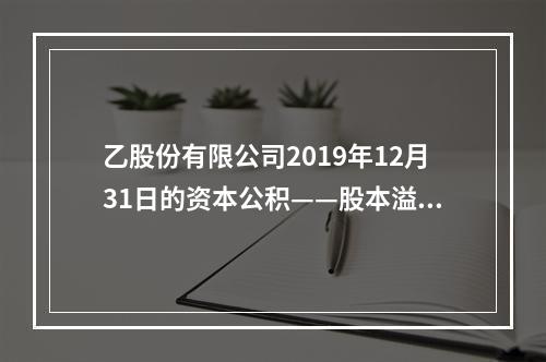 乙股份有限公司2019年12月31日的资本公积——股本溢价为