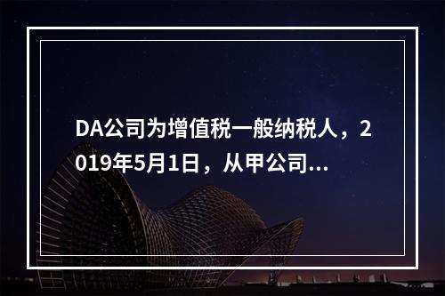 DA公司为增值税一般纳税人，2019年5月1日，从甲公司一次