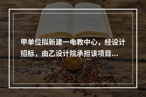 甲单位拟新建一电教中心，经设计招标，由乙设计院承担该项目设计