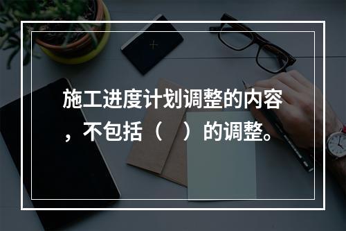 施工进度计划调整的内容，不包括（　）的调整。