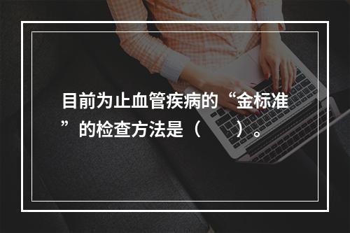 目前为止血管疾病的“金标准”的检查方法是（　　）。