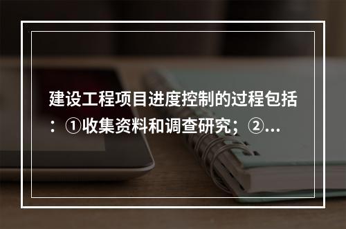 建设工程项目进度控制的过程包括：①收集资料和调查研究；②进度