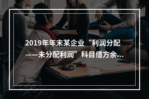 2019年年末某企业“利润分配——未分配利润”科目借方余额2