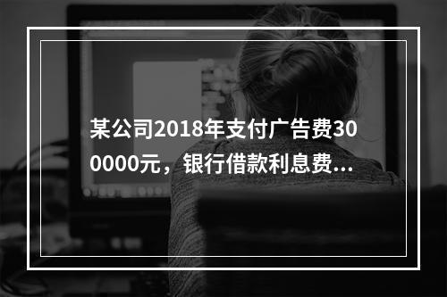 某公司2018年支付广告费300000元，银行借款利息费用2