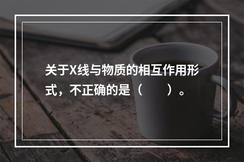 关于X线与物质的相互作用形式，不正确的是（　　）。