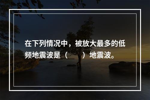 在下列情况中，被放大最多的低频地震波是（　　）地震波。