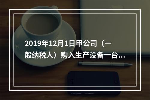 2019年12月1日甲公司（一般纳税人）购入生产设备一台，支