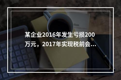 某企业2016年发生亏损200万元，2017年实现税前会计利