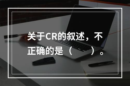 关于CR的叙述，不正确的是（　　）。