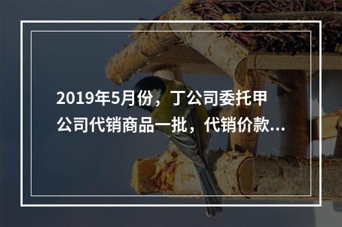 2019年5月份，丁公司委托甲公司代销商品一批，代销价款为3