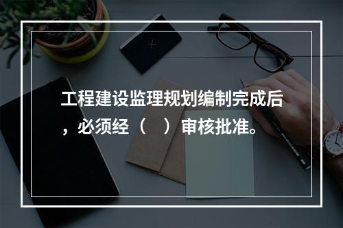 工程建设监理规划编制完成后，必须经（　）审核批准。