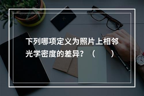 下列哪项定义为照片上相邻光学密度的差异？（　　）