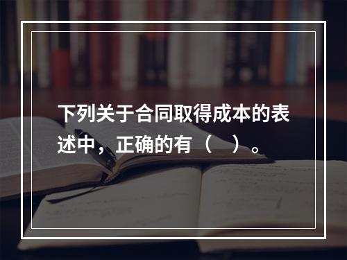 下列关于合同取得成本的表述中，正确的有（　）。