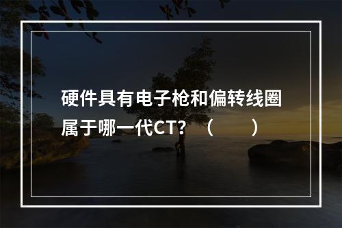 硬件具有电子枪和偏转线圈属于哪一代CT？（　　）