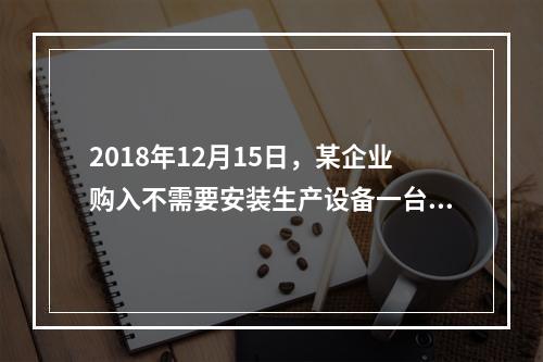 2018年12月15日，某企业购入不需要安装生产设备一台，原