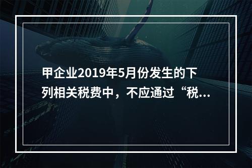 甲企业2019年5月份发生的下列相关税费中，不应通过“税金及