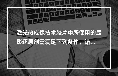 激光热成像技术胶片中所使用的显影还原剂需满足下列条件，错误